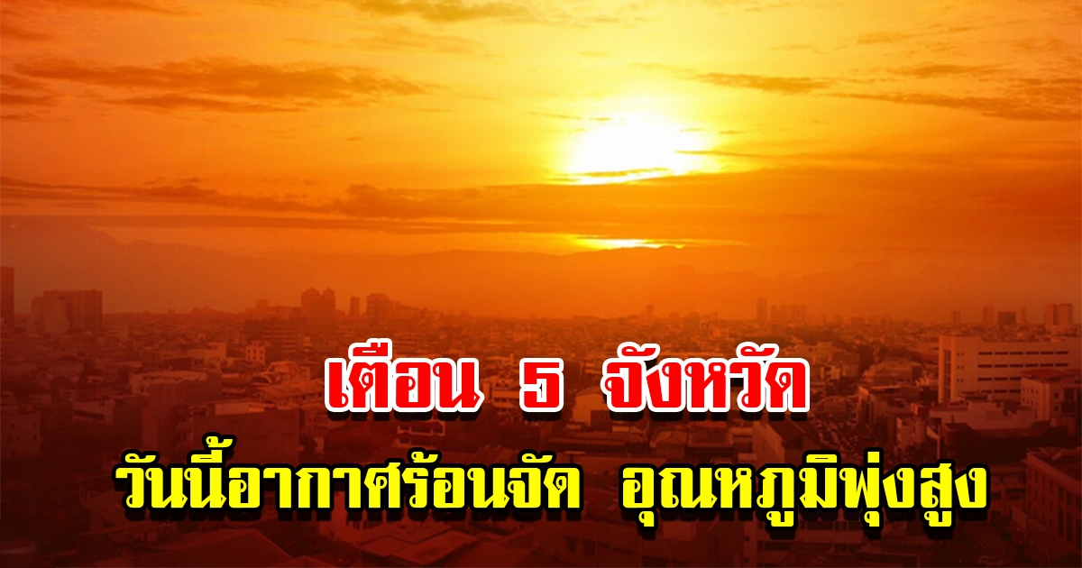 เตือน 5 จังหวัด วันนี้อากาศร้อนจัด อุณหภูมิพุ่งสูง เตือนระวังลมแดด