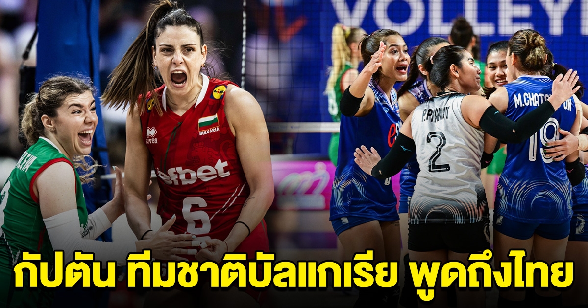 พวกเขาหลอกเรา กัปตัน ทีมชาติบัลแกเรีย พูดถึงวอลเลย์บอลหญิงไทย หลังแพ้ในนัดล่าสุด