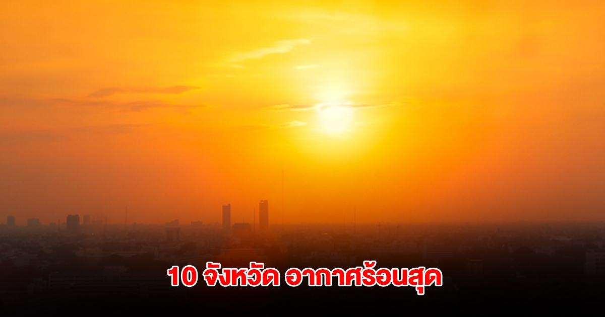 เปิดรายชื่อ 10 จังหวัด อุณหภูมิสูงสุดของประเทศไทย เตือนระวังฮีทสโตรก