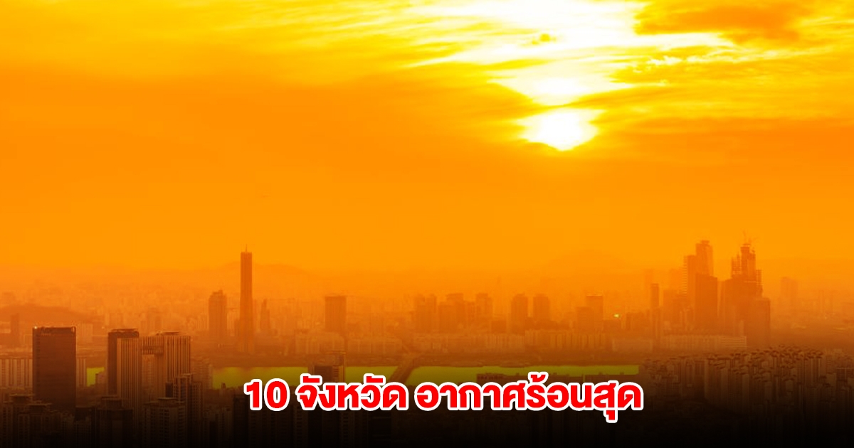 เปิดรายชื่อ 10 จังหวัด อุณหภูมิสูงสุดของประเทศไทย เตือนระวังฮีทสโตรก