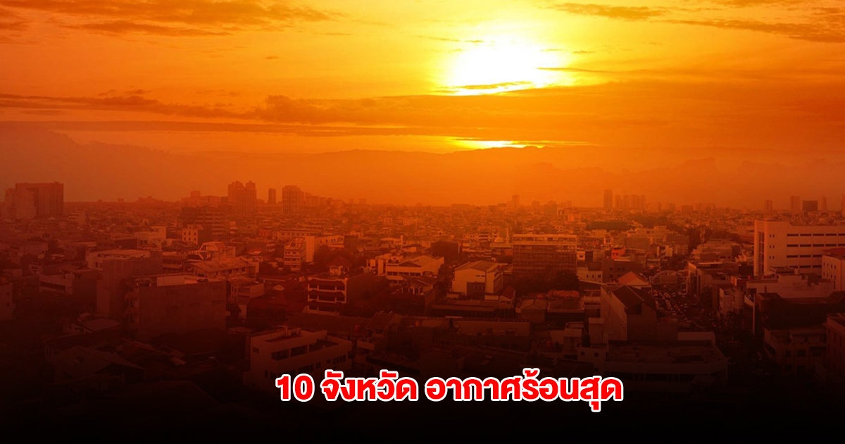 เปิดรายชื่อ 10 จังหวัด อุณหภูมิสูงสุดของประเทศไทย เตือนระวังฮีทสโตรก