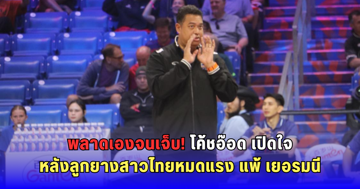 พลาดเองจนเจ็บ! โค้ชอ๊อด เปิดใจ หลังลูกยางสาวไทยหมดแรง แพ้ เยอรมนี