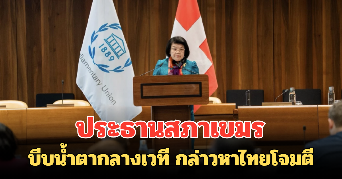 ประธานสภาเขมร บีบน้ำตากลางเวที IPU กล่าวหาไทยโจมตี  ลั่น ทหารไทยหยุดบุกรุกได้แล้ว