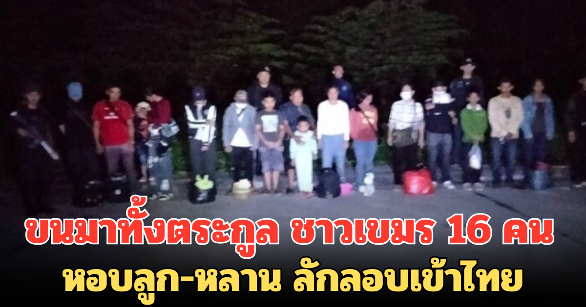 ขนมาทั้งตระกูล ชาวเขมร 16 คน หอบลูก-หลาน ลักลอบเข้าไทย เหตุตกงาน ไม่มีรายได้