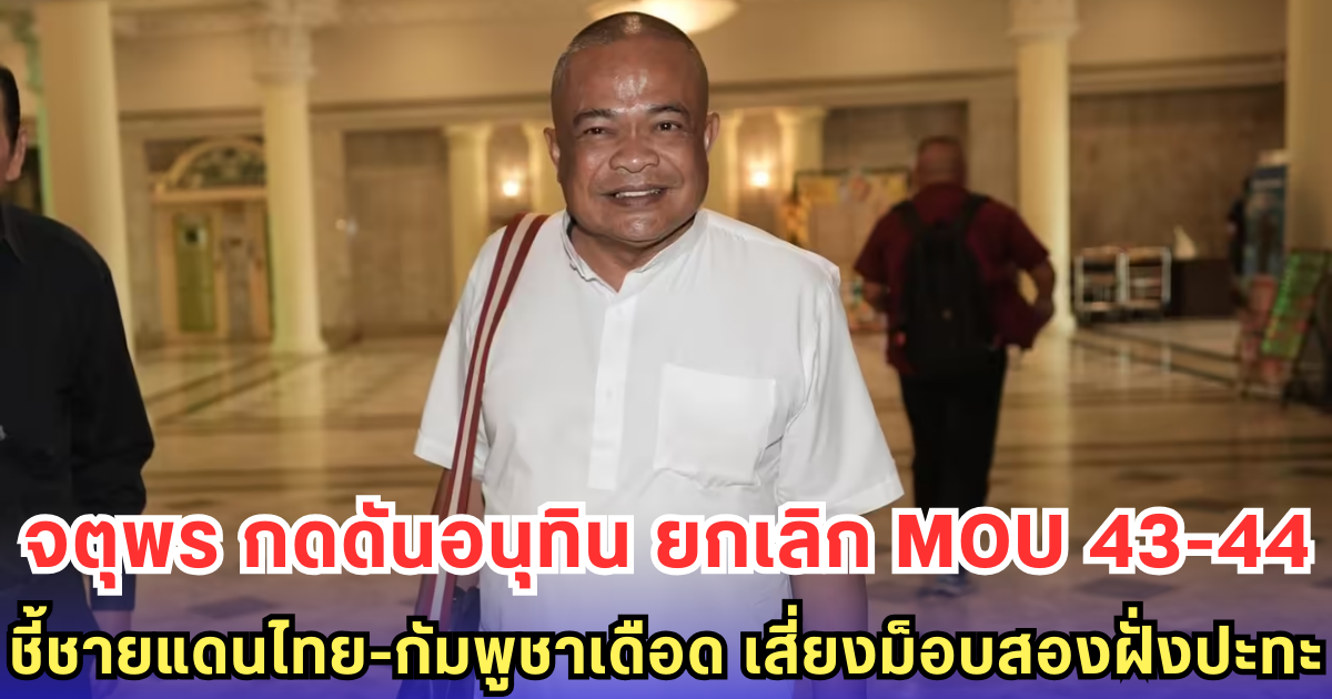 จตุพร กดดันอนุทิน ยกเลิก MOU 43-44 ชี้ชายแดนไทย-กัมพูชาเดือด เสี่ยงม็อบสองฝั่งปะทะ