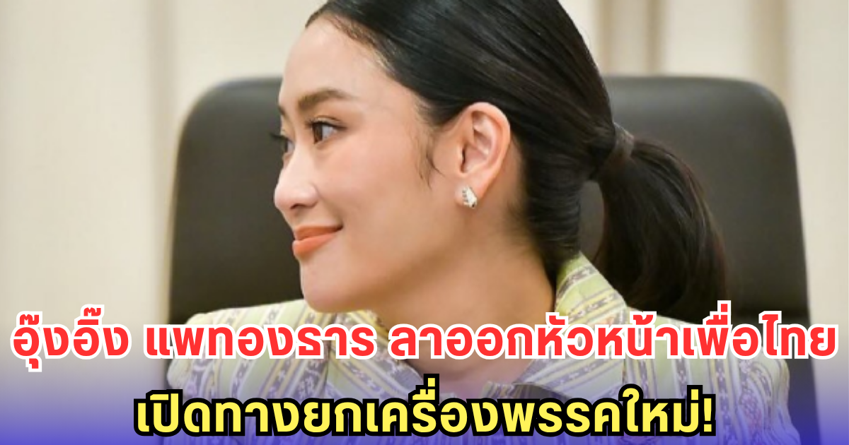 อุ๊งอิ๊ง แพทองธาร ลาออกหัวหน้าพรรคเพื่อไทย! เปิดทางยกเครื่องพรรคใหม่ เดินหน้าสร้างยุคใหม่เพื่อไทย