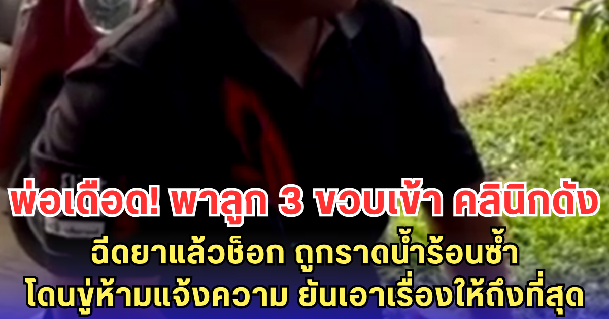 พ่อเดือด! พาลูก 3 ขวบเข้า คลินิกดัง ฉีดยาแล้วช็อก ถูกราดน้ำร้อนซ้ำ โดนขู่ห้ามแจ้งความ ยันเอาเรื่องให้ถึงที่สุด