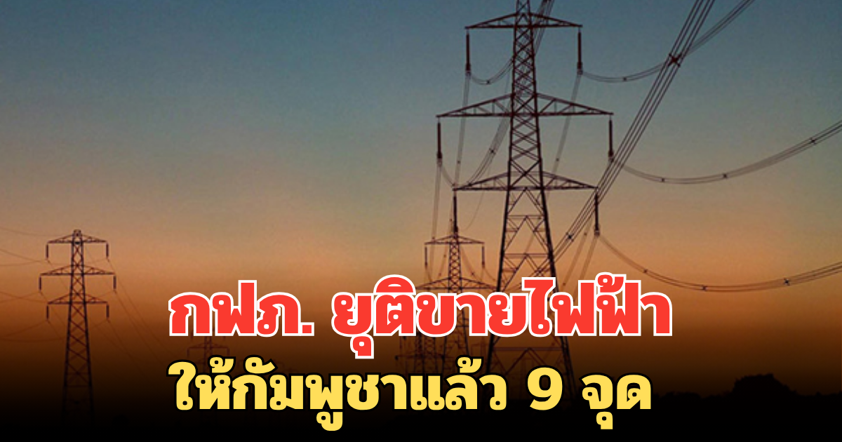 กฟภ. ยุติขายไฟฟ้าให้กัมพูชาแล้ว 9 จุด