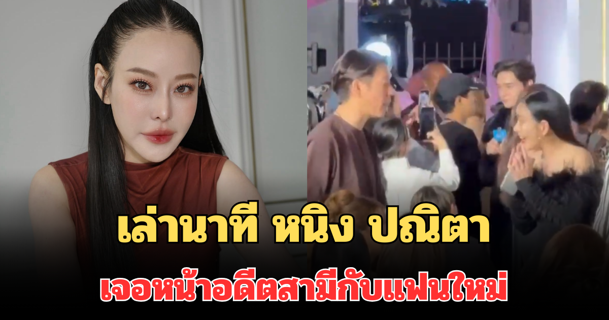เล่านาที หนิง ปณิตา เจอหน้าอดีตสามีกับแฟนใหม่ เปิดใจสถานะความสัมพันธ์