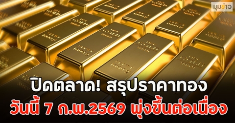 ปิดตลาด! สรุปราคาทองวันนี้ 7 ก.พ.2569 พุ่งขึ้นต่อเนื่อง
