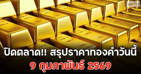 ปิดตลาด!! สรุปราคาทองคำวันนี้ 9 กุมภาพันธ์ 2569