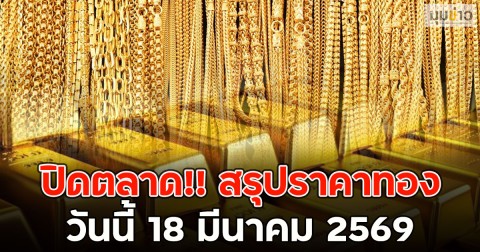 ปิดตลาด!! สรุปราคาทองวันนี้ 18 มีนาคม 2569