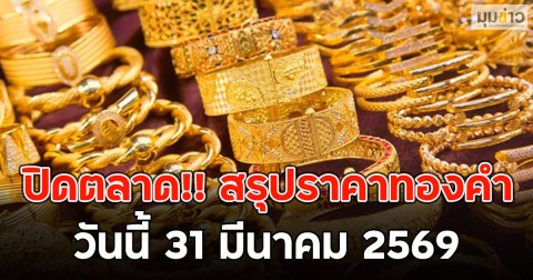 ปิดตลาด!! สรุปราคาทองคำวันนี้ 31 มีนาคม 2569