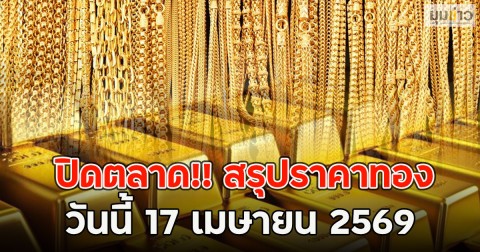 ปิดตลาด!! สรุปราคาทอง วันนี้ 17 เมษายน 2569