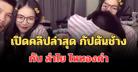 อื้อหือ! เปิดคลิปล่าสุด กัปตันช้าง กับ ลำไย ไหทองคำ คลั่งรักหนักมาก