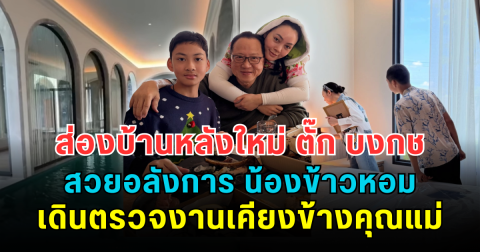 ส่องบ้านหลังใหม่ ตั๊ก บงกช สวยอลังการ น้องข้าวหอม เดินตรวจงานเคียงข้างคุณแม่