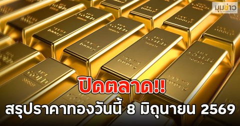ปิดตลาด!! สรุปราคาทองวันนี้ 8 มิถุนายน 2569