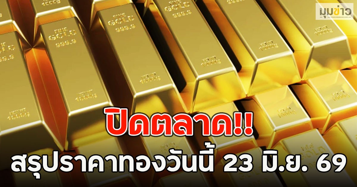ปิดตลาด!! สรุปราคาทองวันนี้ 23 มิ.ย. 69