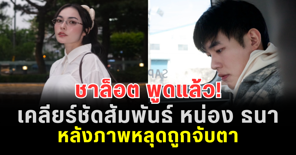 ชาล็อต พูดแล้ว! เคลียร์ชัดสัมพันธ์ หน่อง ธนา หลังภาพหลุดถูกจับตา