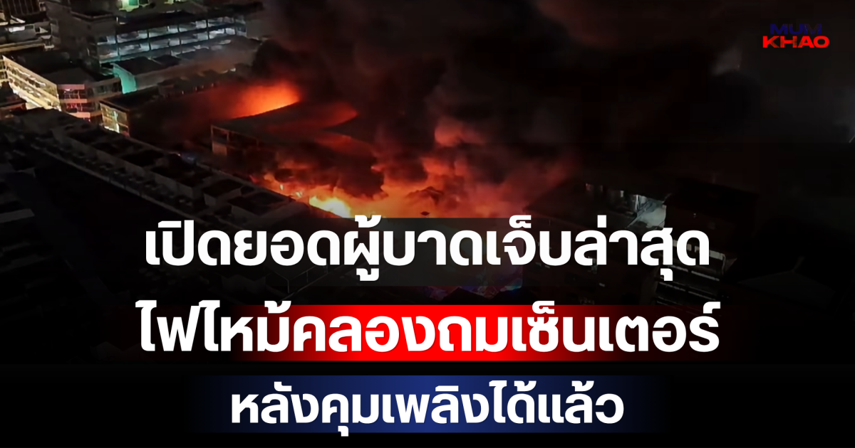 เปิดยอดผู้บาดเจ็บล่าสุด ไฟไหม้คลองถมเซ็นเตอร์ หลังคุมเพลิงได้แล้ว